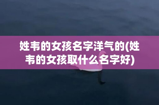 姓韦的女孩名字洋气的(姓韦的女孩取什么名字好)