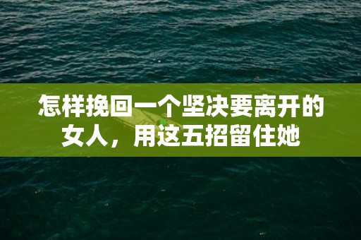 怎样挽回一个坚决要离开的女人，用这五招留住她