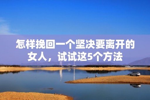 怎样挽回一个坚决要离开的女人，试试这5个方法