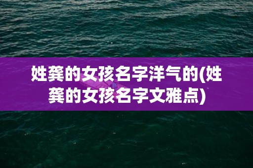 姓龚的女孩名字洋气的(姓龚的女孩名字文雅点)