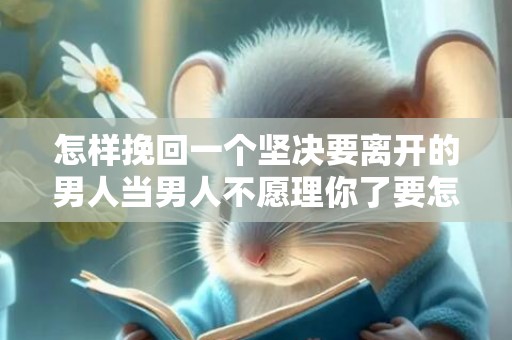 怎样挽回一个坚决要离开的男人当男人不愿理你了要怎么挽回