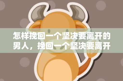 怎样挽回一个坚决要离开的男人，挽回一个坚决要离开的男人只需要这么做