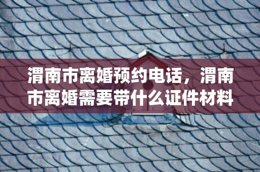渭南市离婚预约电话，渭南市离婚需要带什么证件材料(怎么离婚,需要什么材料)