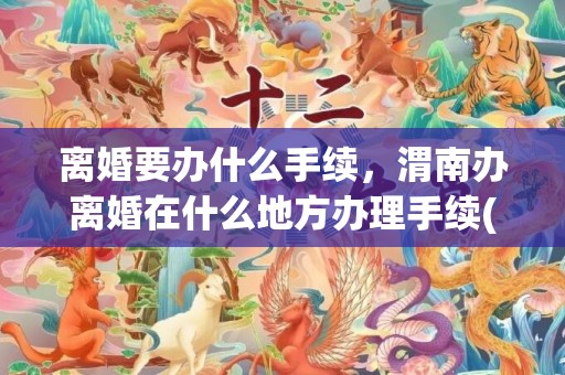 离婚要办什么手续，渭南办离婚在什么地方办理手续(宝鸡市渭滨区离婚办理在什么地方)