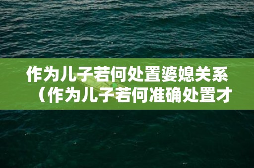 作为儿子若何处置婆媳关系（作为儿子若何准确处置才好）