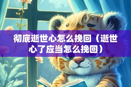 彻底逝世心怎么挽回（逝世心了应当怎么挽回）