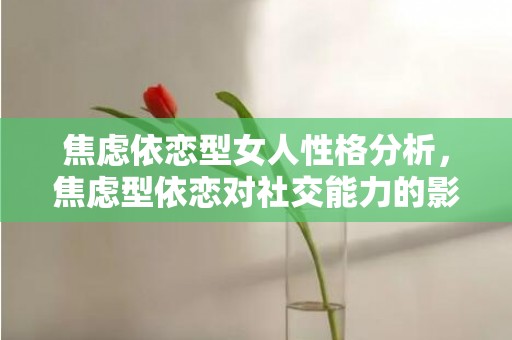 焦虑依恋型女人性格分析，焦虑型依恋对社交能力的影响 焦虑型依恋模式