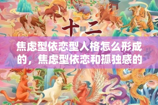 焦虑型依恋型人格怎么形成的，焦虑型依恋和孤独感的关系，焦虑型依恋与回避型依恋之间的关系