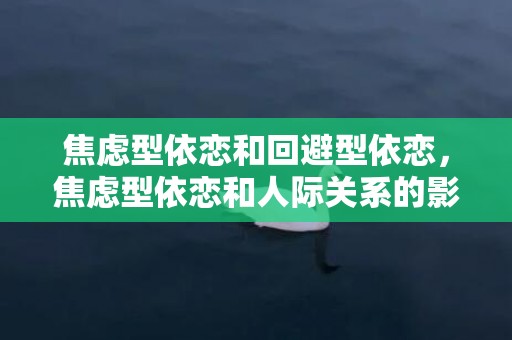 焦虑型依恋和回避型依恋，焦虑型依恋和人际关系的影响 依恋类型对社交影响