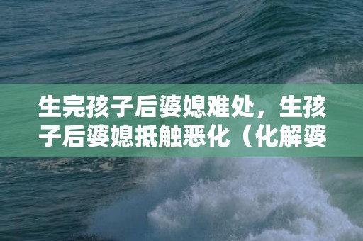 生完孩子后婆媳难处，生孩子后婆媳抵触恶化（化解婆媳抵触）