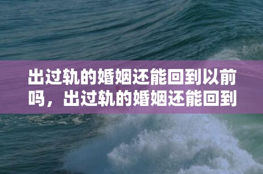 出过轨的婚姻还能回到以前吗，出过轨的婚姻还能回到以前吗（出过一次轨的汉子还会出下一次吗）