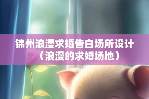 锦州浪漫求婚告白场所设计（浪漫的求婚场地）