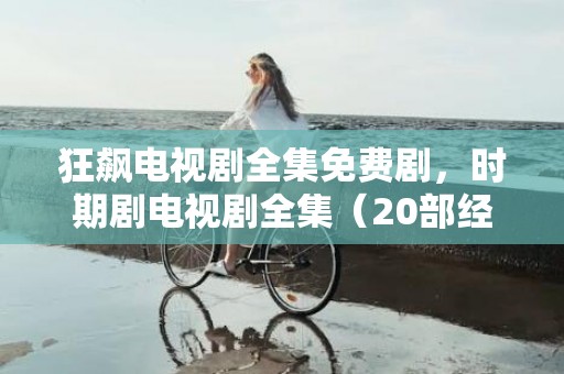 狂飙电视剧全集免费剧，时期剧电视剧全集（20部经典校园芳华剧电视剧）