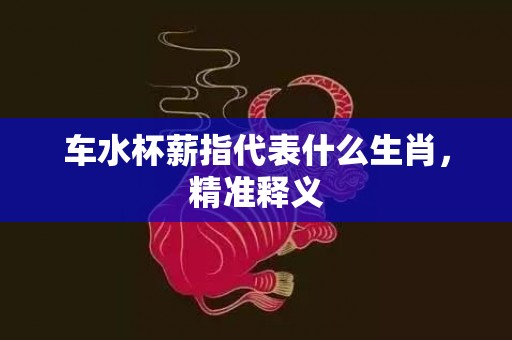 车水杯薪指代表什么生肖，精准释义