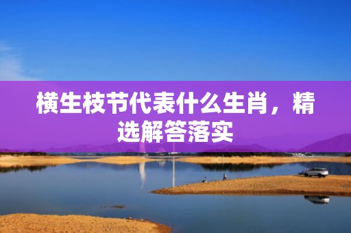横生枝节代表什么生肖，精选解答落实