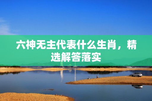 六神无主代表什么生肖，精选解答落实
