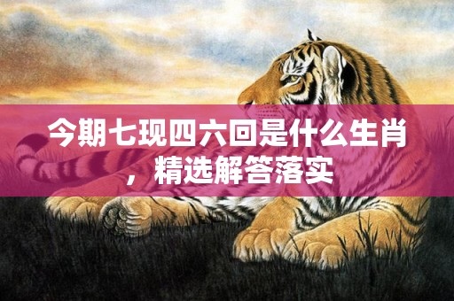 今期七现四六回是什么生肖，精选解答落实