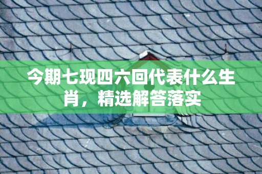 今期七现四六回代表什么生肖，精选解答落实