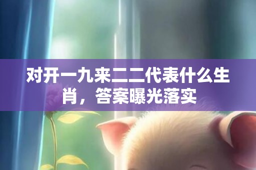 对开一九来二二代表什么生肖，答案曝光落实