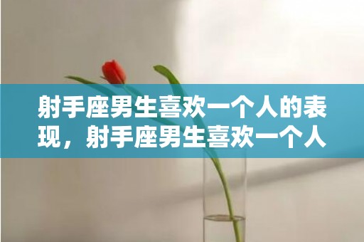 射手座男生喜欢一个人的表现，射手座男生喜欢一个人的表现准到爆