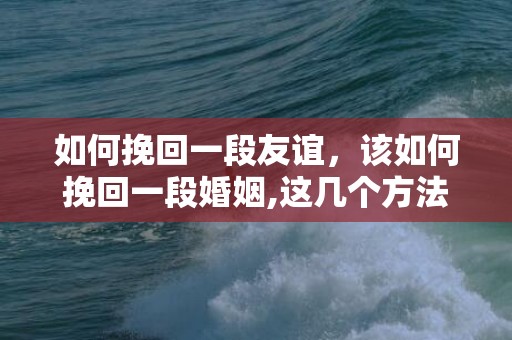 如何挽回一段友谊，该如何挽回一段婚姻,这几个方法真的很有效