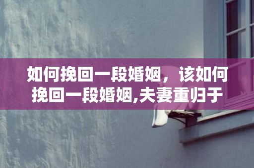 如何挽回一段婚姻，该如何挽回一段婚姻,夫妻重归于好的秘诀