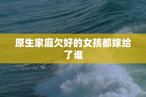 原生家庭欠好的女孩都嫁给了谁