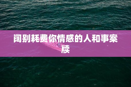 阔别耗费你情感的人和事案牍