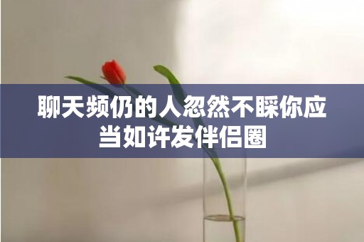 聊天频仍的人忽然不睬你应当如许发伴侣圈