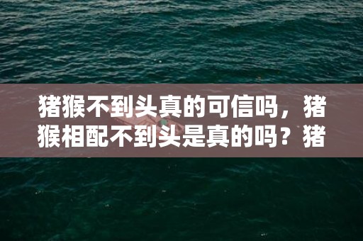 猪猴不到头真的可信吗，猪猴相配不到头是真的吗？猪和猴在一起对谁不利