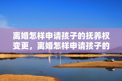离婚怎样申请孩子的抚养权变更，离婚怎样申请孩子的抚养权和抚养权呢