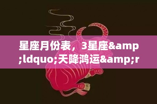 星座月份表，3星座&ldquo;天降鸿运&rdquo;