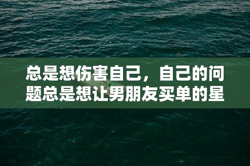 总是想伤害自己，自己的问题总是想让男朋友买单的星座