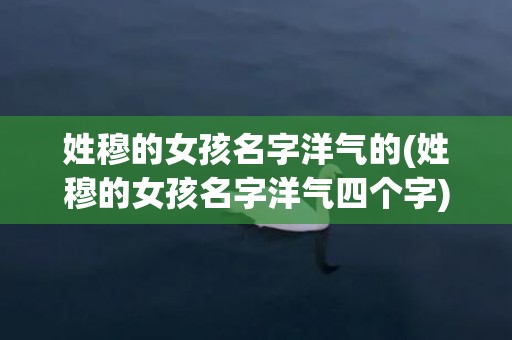 姓穆的女孩名字洋气的(姓穆的女孩名字洋气四个字)