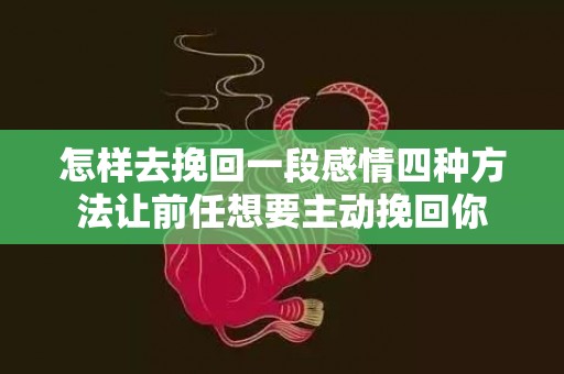 怎样去挽回一段感情四种方法让前任想要主动挽回你