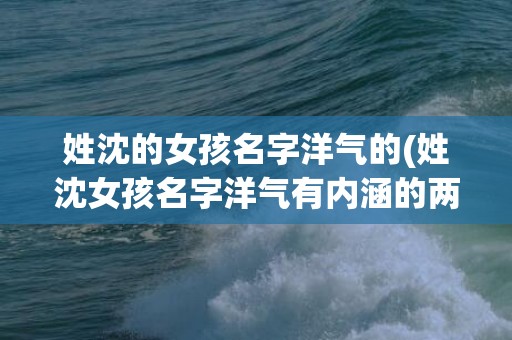 姓沈的女孩名字洋气的(姓沈女孩名字洋气有内涵的两个字)