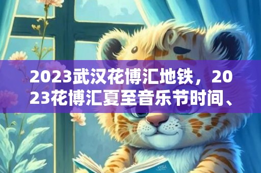 2023武汉花博汇地铁，2023花博汇夏至音乐节时间、地点、门票及演出节目单