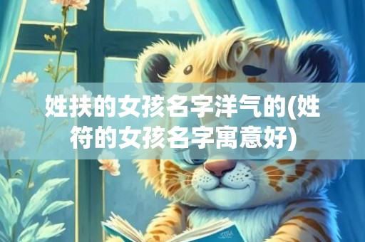 姓扶的女孩名字洋气的(姓符的女孩名字寓意好)