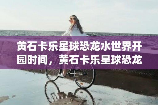 黄石卡乐星球恐龙水世界开园时间，黄石卡乐星球恐龙水世界什么时候开园2023(时间+门票+项目)