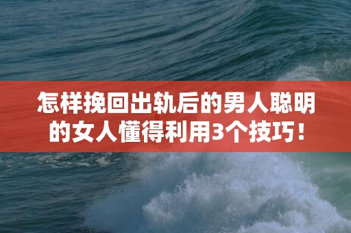 怎样挽回出轨后的男人聪明的女人懂得利用3个技巧！