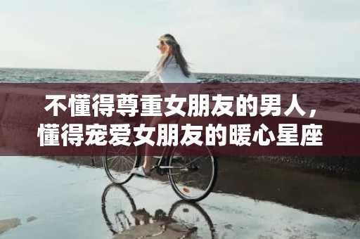 不懂得尊重女朋友的男人，懂得宠爱女朋友的暖心星座男