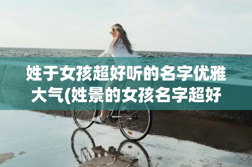 姓于女孩超好听的名字优雅大气(姓景的女孩名字超好听)