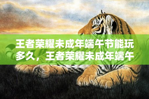 王者荣耀未成年端午节能玩多久，王者荣耀未成年端午节能玩多久2023 端午节未成年人限玩日历