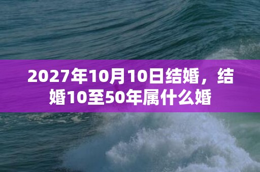 2027年10月10日结婚，结婚10至50年属什么婚