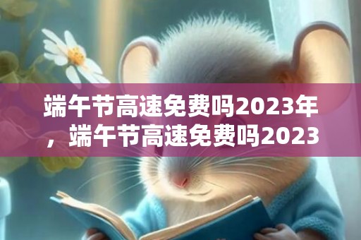 端午节高速免费吗2023年，端午节高速免费吗2023年