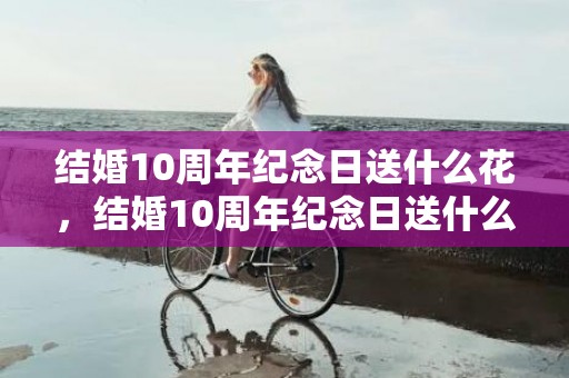 结婚10周年纪念日送什么花，结婚10周年纪念日送什么礼物比较好
