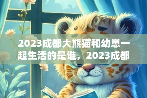2023成都大熊猫和幼崽一起生活的是谁，2023成都大熊猫基地端午节开放时间及预约入口