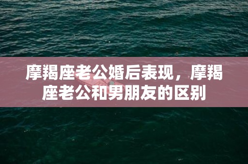 摩羯座老公婚后表现，摩羯座老公和男朋友的区别