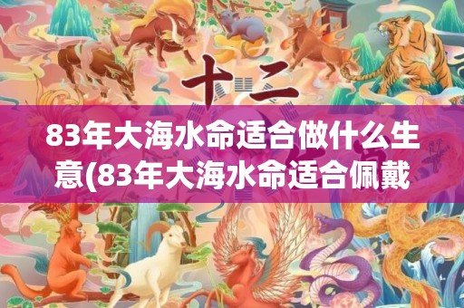 83年大海水命适合做什么生意(83年大海水命适合佩戴什么)