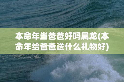 本命年当爸爸好吗属龙(本命年给爸爸送什么礼物好)